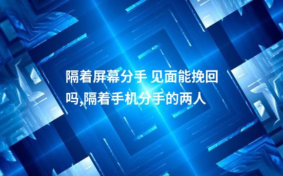 隔着屏幕分手 见面能挽回吗,隔着手机分手的两人